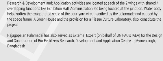 Research & Development and; Application activities are located at each of the 2 wings with shared / overlapping functions like Exhibition Hall, Administration etc being located at the junction. Water body helps soften the exaggerated scale of the courtyard circumscribed by the colonnade and capped by the space frame. A Green House and the provision for a Tissue Culture Laboratory, also, constitute the project   Rajagopalan Palamadai has also served as External Expert (on behalf of UN FAOs IAEA) for the Design and Construction of Bio-Fertilizers Research, Development and Application Centre at Mymensingh, Bangladesh