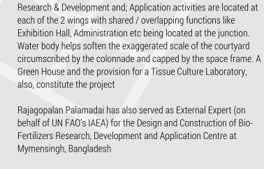 Research & Development and; Application activities are located at each of the 2 wings with shared / overlapping functions like Exhibition Hall, Administration etc being located at the junction. Water body helps soften the exaggerated scale of the courtyard circumscribed by the colonnade and capped by the space frame. A Green House and the provision for a Tissue Culture Laboratory, also, constitute the project   Rajagopalan Palamadai has also served as External Expert (on behalf of UN FAOs IAEA) for the Design and Construction of Bio-Fertilizers Research, Development and Application Centre at Mymensingh, Bangladesh