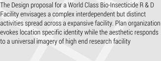 The Design proposal for a World Class Bio-Insecticide R & D Facility envisages a complex interdependent but distinct activities spread across a expansive facility. Plan organization evokes location specific identity while the aesthetic responds to a universal imagery of high end research facility