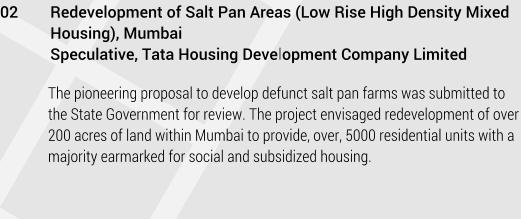 02	Redevelopment of Salt Pan Areas (Low Rise High Density Mixed Housing), Mumbai 	Speculative, Tata Housing Development Company Limited   The pioneering proposal to develop defunct salt pan farms was submitted to the State Government for review. The project envisaged redevelopment of over 200 acres of land within Mumbai to provide, over, 5000 residential units with a majority earmarked for social and subsidized housing.