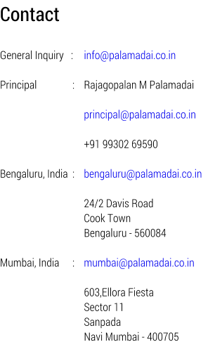 Contact   General Inquiry   : 	info@palamadai.co.in  Principal             	: 	Rajagopalan M Palamadai                             		principal@palamadai.co.in                             		+91 99302 69590  Bengaluru, India 	:	bengaluru@palamadai.co.in  		24/2 Davis Road 		Cook Town 		Bengaluru - 560084  Mumbai, India    	: 	mumbai@palamadai.co.in                             		603,Ellora Fiesta 		Sector 11 		Sanpada 		Navi Mumbai - 400705